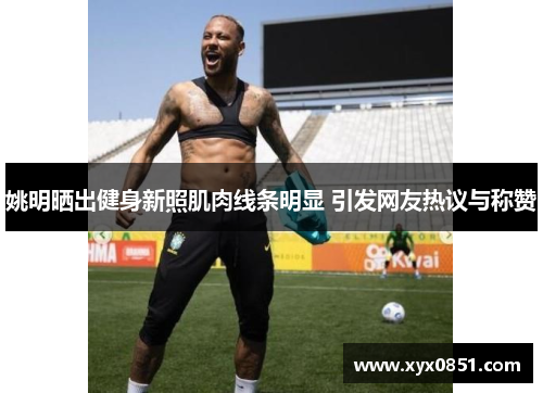 姚明晒出健身新照肌肉线条明显 引发网友热议与称赞