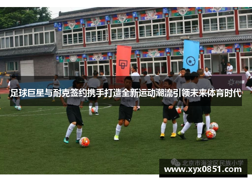 足球巨星与耐克签约携手打造全新运动潮流引领未来体育时代