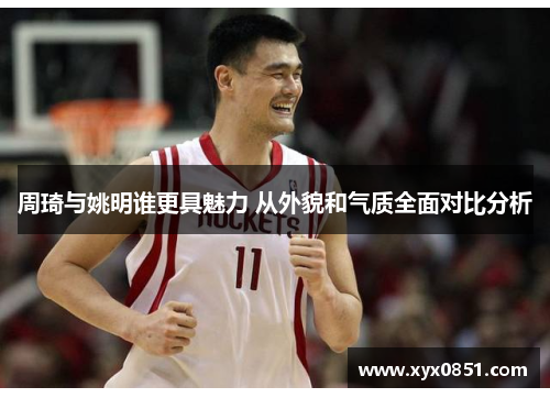 周琦与姚明谁更具魅力 从外貌和气质全面对比分析