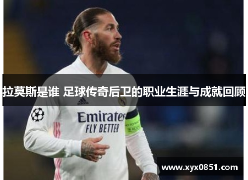 拉莫斯是谁 足球传奇后卫的职业生涯与成就回顾