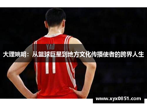 大理姚明：从篮球巨星到地方文化传播使者的跨界人生