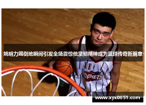姚明力竭倒地瞬间引发全场震惊他坚韧精神成为篮球传奇新篇章
