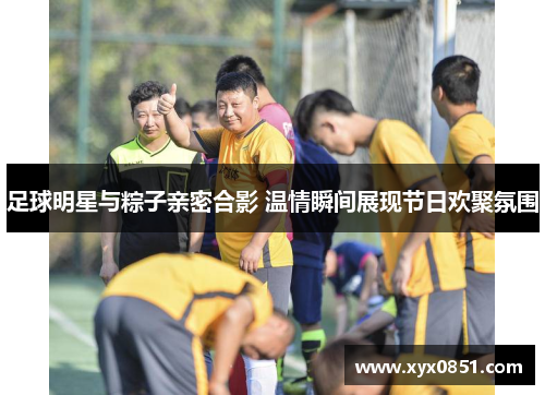 足球明星与粽子亲密合影 温情瞬间展现节日欢聚氛围