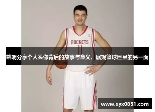 姚明分享个人头像背后的故事与意义，展现篮球巨星的另一面