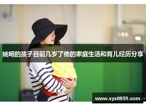 姚明的孩子目前几岁了他的家庭生活和育儿经历分享