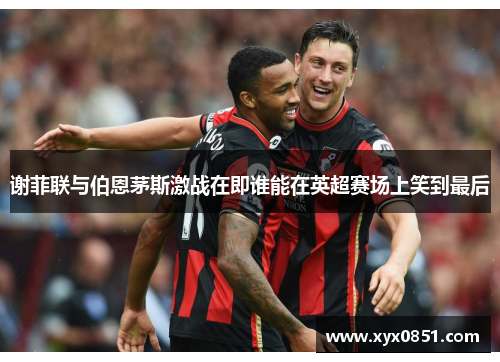 谢菲联与伯恩茅斯激战在即谁能在英超赛场上笑到最后
